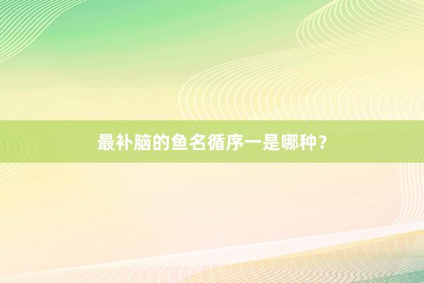 最补脑的鱼名循序一是哪种？